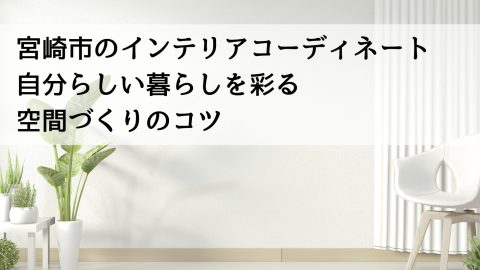 宮崎市のインテリアコーディネート 自分らしい暮らしを彩る空間づくりのコツ