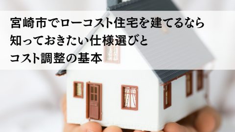 宮崎市でローコスト住宅を建てるなら知っておきたい仕様選びとコスト調整の基本