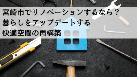 宮崎市でリノベーションするなら？ 暮らしをアップデートする快適空間の再構築