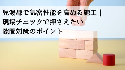 児湯郡で気密性能を高める施工｜現場チェックで押さえたい隙間対策のポイント